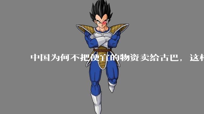 中国为何不把便宜的物资卖给古巴，这样就可以解决古巴物资紧缺的困境，又能清空我们国家过剩的产品？