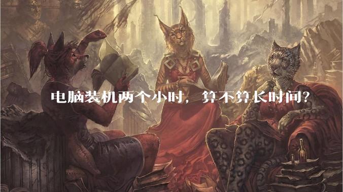 电脑装机两个小时，算不算长时间？