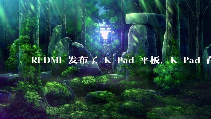REDMI 发布了 K Pad 平板，K Pad 在性能、设计和价格上能否脱颖而出？