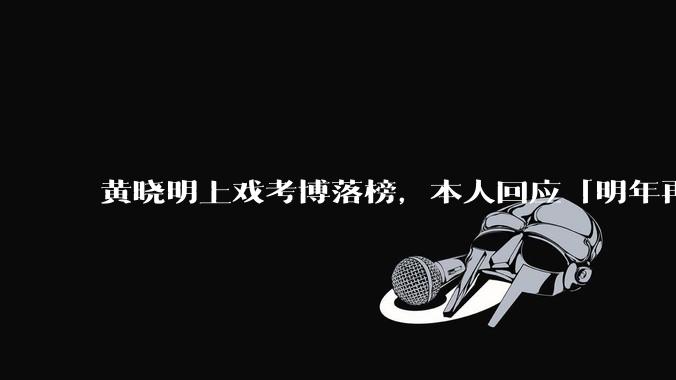 黄晓明上戏考博落榜，本人回应「明年再战」，怎样看明星对高学历的追求？上戏博士有多难考？